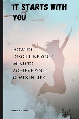 It starts with you: How to discipline your mind to achieve your goals in life. by Lewis, James V.