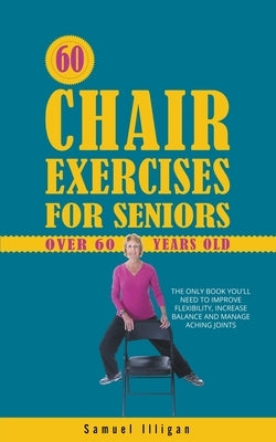 60 Chair Exercises For Seniors Over 60 Years Old: The Only Book You'll Need to Improve Flexibility, Increase Balance, and Manage Aching Joints by Illigan, Samuel