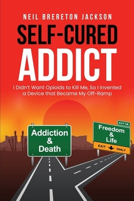 Self-Cured Addict: I Didn't Want Opioids to Kill Me, So I&#8200;invented a Device that Became My Off-Ramp by Jackson, Neil Brereton