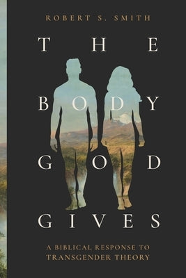 The Body God Gives: A Biblical Response to Transgender Theory by Smith, Robert S.