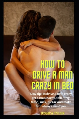 How to Drive a Man Crazy in Bed: Easy tips to drive a man crazy, get a man horny, talk dirty, tease, please and make him always want you. by Tyler, Jessica