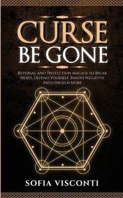 Curse Be Gone: Reversal and Protection Magick to Break Hexes, Defend Yourself, Banish Negative Influences & More by Visconti, Sofia