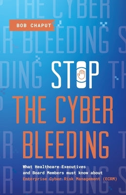 Stop The Cyber Bleeding: What Healthcare Executives and Board Members Must Know About Enterprise Cyber Risk Management (ECRM) How to Save Your Patient by Chaput, Bob