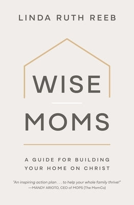 Wise Moms: A Guide for Building Your Home on Christ by Reeb, Linda Ruth