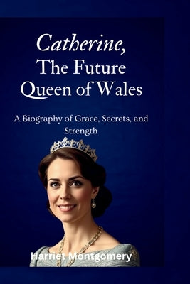 Catherine, The Future Queen of Wales: A Biography of Grace, Secrets, and Strength by Montgomery, Harriet