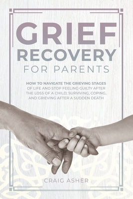 Grief Recovery for Parents: How to Navigate the Grieving Stages of Life and Stop Feeling Guilty after the Loss of a Child; Surviving, Coping, and by Asher, Craig