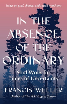 In the Absence of the Ordinary: Soul Work for Times of Uncertainty--Essays on Grief, Change, and Sacred Transitions by Weller, Francis