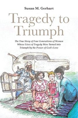 Tragedy to Triumph; The True Story of Four Generations of Women Whose Lives of Tragedy Were Turned into Triumph by the Power of God's Love by Gerhart, Susan M.