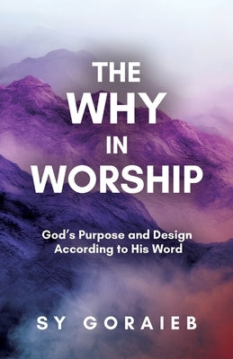 The Why in Worship: God's Purpose and Design According to His Word by Goraieb, Sy