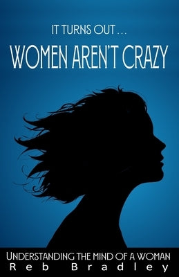 It Turns Out . . . Women AREN'T Crazy: Understanding the Mind of A Woman by Bradley, Reb