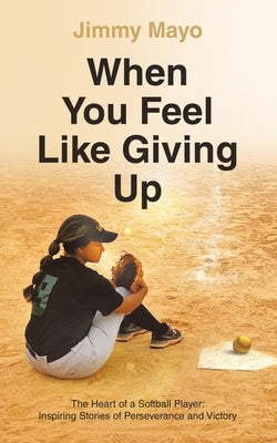 When You Feel Like Giving Up: The Heart of a Softball Player: Inspiring Stories of Perseverance and Victory by Mayo, Jimmy