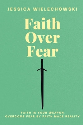 Faith Over Fear: Overcome Fear by Faith Made Reality by Wielechowski, Jessica