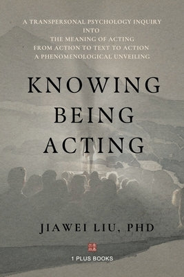 Knowing Being Acting: A Transpersonal Psychology Inquiry into The Meaning of Acting From Action to Text to Action, A Phenomenological Unveiling by Liu, Jiawei