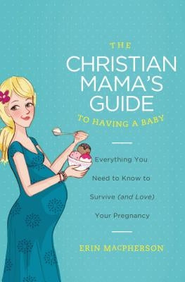 The Christian Mama's Guide to Having a Baby: Everything You Need to Know to Survive (and Love) Your Pregnancy by MacPherson, Erin