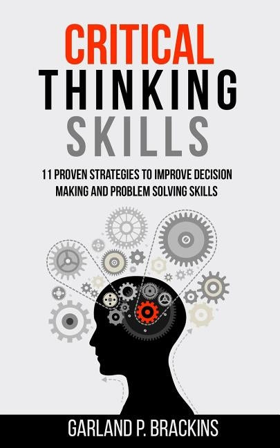 Critical Thinking Skills: 11 Proven Strategies To Improve Decision Making And Problem Solving Skills by Brackins, Garland P.