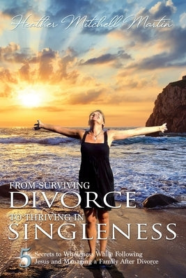 From Surviving Divorce To Thriving In Singleness: 5 Secrets to Wholeness While Following Jesus and Managing a Family After Divorce by Martin, Heather Mitchell