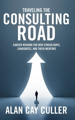 Traveling the Consulting Road: Career wisdom for new consultants, candidates, and their mentors by Culler, Alan Cay