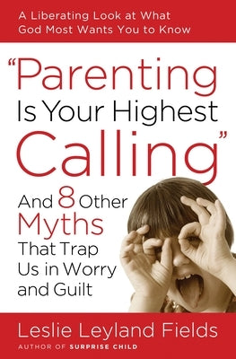 Parenting Is Your Highest Calling: And 8 Other Myths That Trap Us in Worry and Guilt by Fields, Leslie Leyland