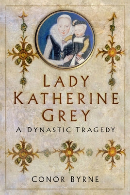 Lady Katherine Grey: A Dynastic Tragedy by Byrne, Conor