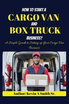 How to start a cargo van and Box truck business: A simple Guide to Setting up Your Cargo Van Business by Smith, Kevin A., Sr.