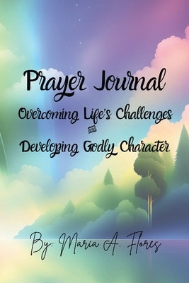 Prayer Journal: Overcoming Life's Challenges and Developing Godly Character by Flores, Maria A.