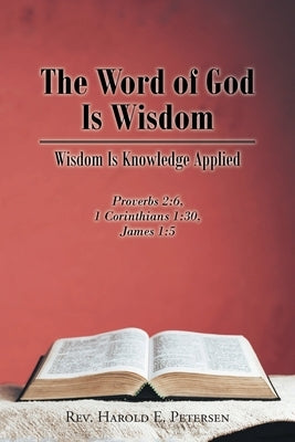 The Word of God Is Wisdom: Wisdom Is Knowledge Applied: Proverbs 2:6, 1 Corinthians 1:30, James 1:5 by Petersen, Harold E.