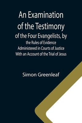 An Examination of the Testimony of the Four Evangelists, by the Rules of Evidence Administered in Courts of Justice; With an Account of the Trial of J by Greenleaf, Simon