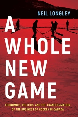 A Whole New Game: Economics, Politics, and the Transformation of the Business of Hockey in Canada by Longley, Neil