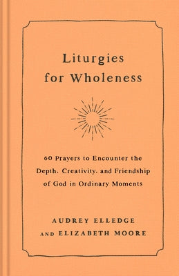 Liturgies for Wholeness: 60 Prayers to Encounter the Depth, Creativity, and Friendship of God in Ordinary Moments by Elledge, Audrey