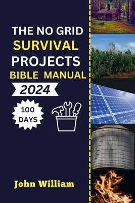 The No Grid Survival Projects Bible manual 2024: Unleash Your 100-Day Blueprint for Secure Homes, Sustainable Energy, Thriving Agriculture, and Water by William, John