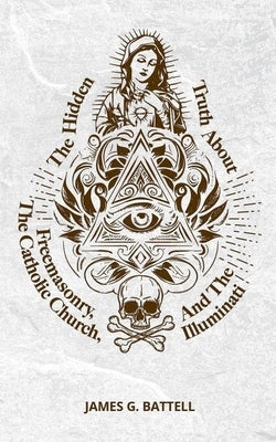 The Hidden Truth About Freemasonry, The Catholic Church, And The Illuminati by Battell, James