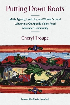Putting Down Roots: Métis Agency, Land Use, and Women's Food Labour in a Qu'appelle Valley Road Allowance Community by Troupe, Cheryl