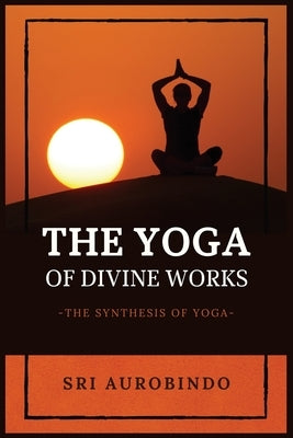 The Yoga of Divine Works: The Synthesis of Yoga by Sri Aurobindo