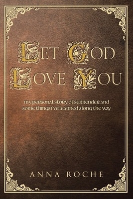 Let God Love You: My Personal Story of Surrender and Some Things I've Learned along the Way by Roche, Anna