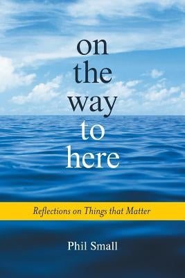 On the Way to Here: Reflections on Things that Matter by Small, Phil