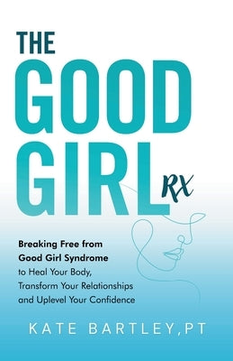 The Good Girl Rx: Breaking Free From Good Girl Syndrome to Heal Your Body, Transform Your Relationships and Uplevel Your Confidence by Bartley, Kate