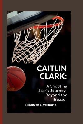 Caitlin Clark: A Shooting Star's Journey- Beyond the Buzzer by J. Williams, Elizabeth