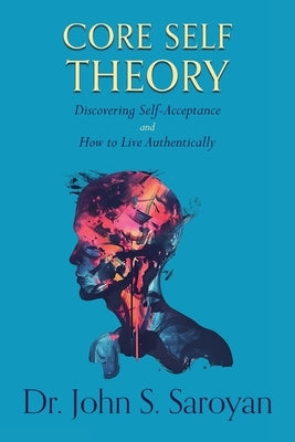 Core Self Theory: Discovering Self-Acceptance and How to Live Authentically by Saroyan, John S.