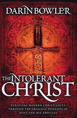 The Intolerant Christ: Purifying Modern Christianity Through the Original Demands of Jesus and His Apostles by Bowler, Darin