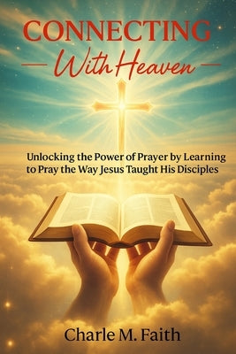 Connecting With Heaven: Unlocking The Power of Prayer by Learning to Pray the Way Jesus taught His Disciples: Unlocking: Unlocking The Power of Prayer by Faith, Charle M.