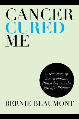 Cancer Cured Me: A True Story of How a Chronic Illness Became the Gift of a Lifetime by Beaumont, Bernie