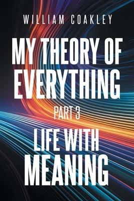 My Theory of Everything: Part 3: Life with Meaning by Coakley, William