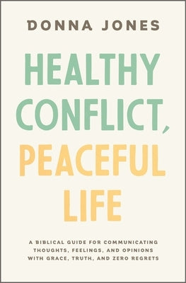 Healthy Conflict, Peaceful Life: A Biblical Guide for Communicating Thoughts, Feelings, and Opinions with Grace, Truth, and Zero Regret by Jones, Donna