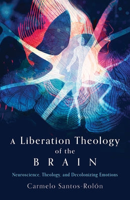 A Liberation Theology of the Brain: Neuroscience, Theology, and Decolonizing Emotions by Santos-Rolón, Carmelo