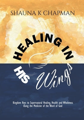 Healing in His Wings: Kingdom Keys to Supernatural Healing, Health and Wholeness Using the Medicine of the Word of God by Chapman, Shauna K.