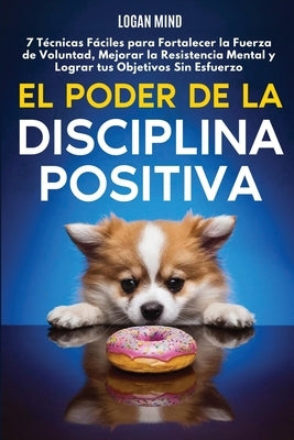 El Poder de la Disciplina Positiva: 7 T?cnicas F?ciles para Fortalecer la Fuerza de Voluntad, Mejorar la Resistencia Mental y Lograr tus Objetivos Sin by Mind, Logan