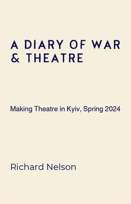 A Diary of War & Theatre: Making Theatre in Kyiv, Spring 2024 by Nelson, Richard