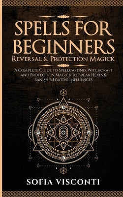 Spells for Beginners, Reversal & Protection Magick: A Complete Guide to Spellcasting, Witchcraft and Protection Magick to Break Hexes & Banish Negativ by Visconti, Sofia