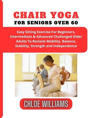 Chair Yoga For Seniors Over 60: Easy Sitting Exercise For Beginners, Intermediate & Advanced Challenged Older Adults To Reclaim Mobility, Balance, Sta by Williams, Chloe