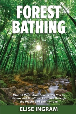 Forest Bathing: Mindful Meditation Connecting You to Nature and Eco-Consciousness Through the Practice of Shinrin-Yoku by Ingram, Elise